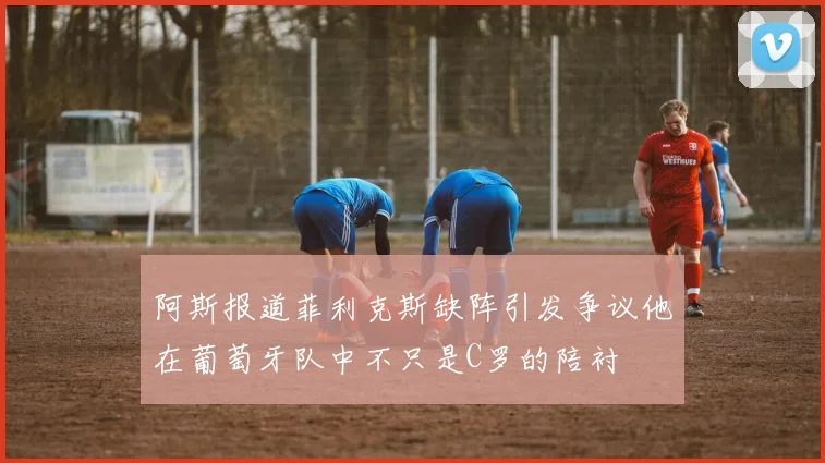 阿斯报道菲利克斯缺阵引发争议他在葡萄牙队中不只是C罗的陪衬
