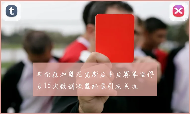 布伦森加盟尼克斯后季后赛单场得分15次数创联盟纪录引发关注