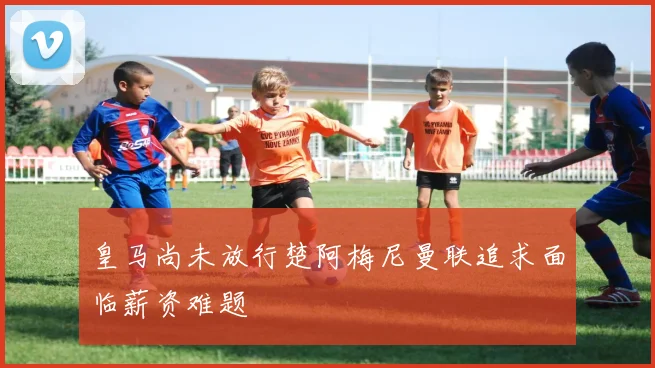 皇马尚未放行楚阿梅尼曼联追求面临薪资难题