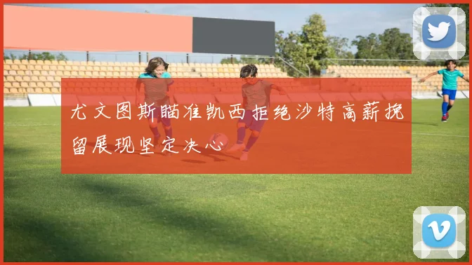 尤文图斯瞄准凯西拒绝沙特高薪挽留展现坚定决心