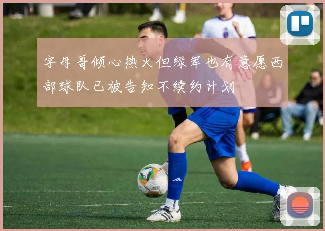字母哥倾心热火但绿军也有意愿西部球队已被告知不续约计划