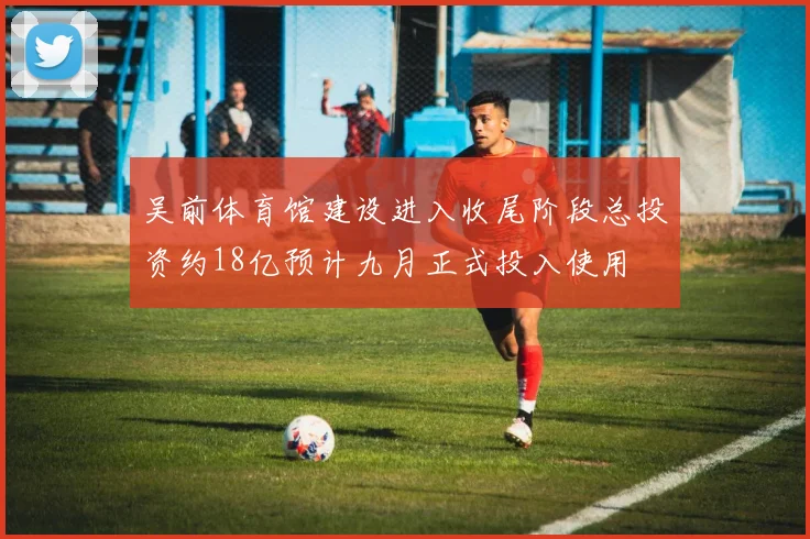 吴前体育馆建设进入收尾阶段总投资约18亿预计九月正式投入使用