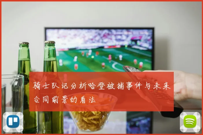 骑士队记分析哈登被捕事件与未来合同前景的看法