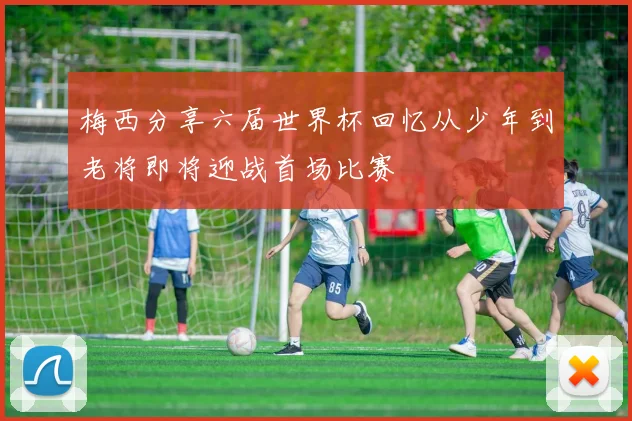 梅西分享六届世界杯回忆从少年到老将即将迎战首场比赛